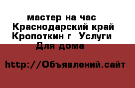 мастер на час - Краснодарский край, Кропоткин г. Услуги » Для дома   